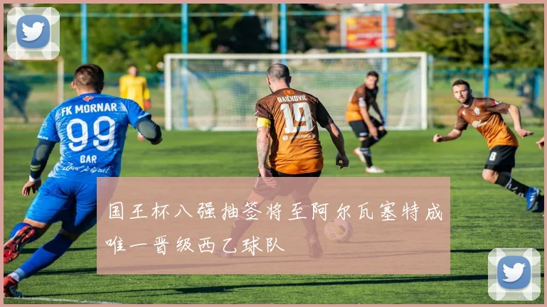 国王杯八强抽签将至阿尔瓦塞特成唯一晋级西乙球队