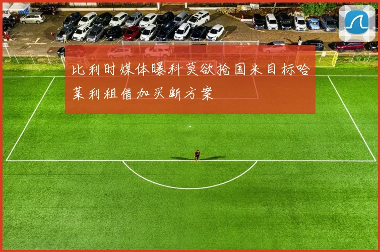 比利时媒体曝科莫欲抢国米目标哈莱利租借加买断方案