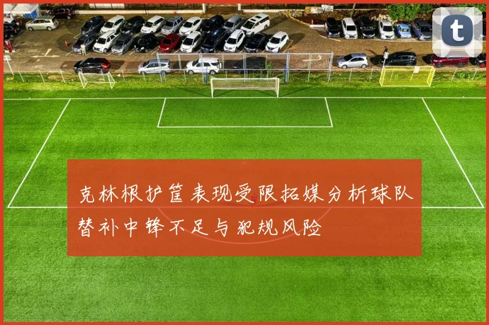克林根护筐表现受限拓媒分析球队替补中锋不足与犯规风险