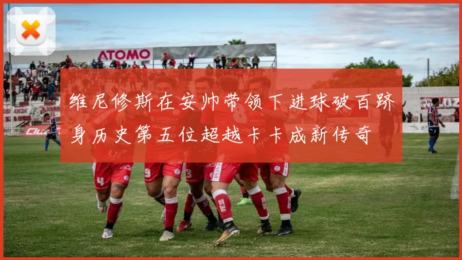 维尼修斯在安帅带领下进球破百跻身历史第五位超越卡卡成新传奇