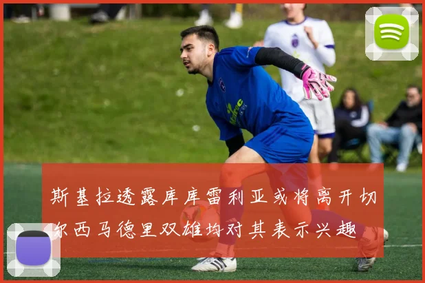 斯基拉透露库库雷利亚或将离开切尔西马德里双雄均对其表示兴趣