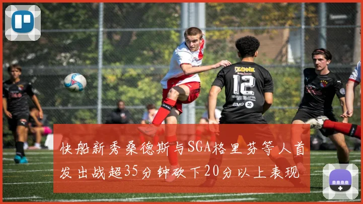 快船新秀桑德斯与SGA格里芬等人首发出战超35分钟砍下20分以上表现亮眼