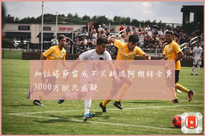 加拉塔萨雷或不买断诺阿朗转会费3000万欧元成疑