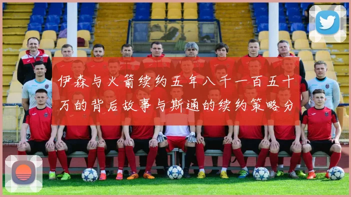 伊森与火箭续约五年八千一百五十万的背后故事与斯通的续约策略分析