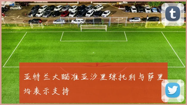 亚特兰大瞄准亚沙里琼托利与萨里均表示支持