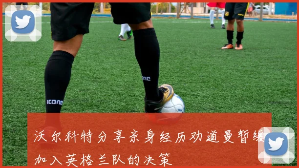 沃尔科特分享亲身经历劝道曼暂缓加入英格兰队的决策