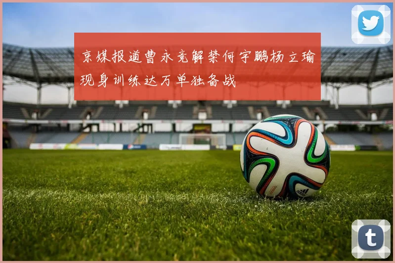 京媒报道曹永竞解禁何宇鹏杨立瑜现身训练达万单独备战