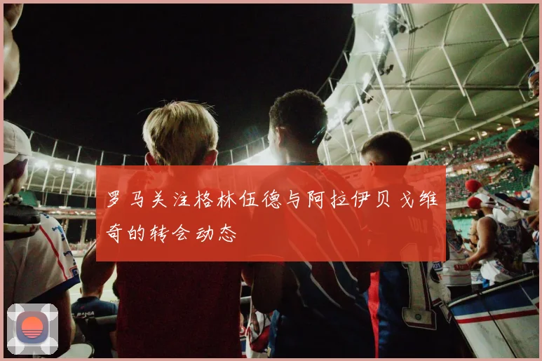 罗马关注格林伍德与阿拉伊贝戈维奇的转会动态
