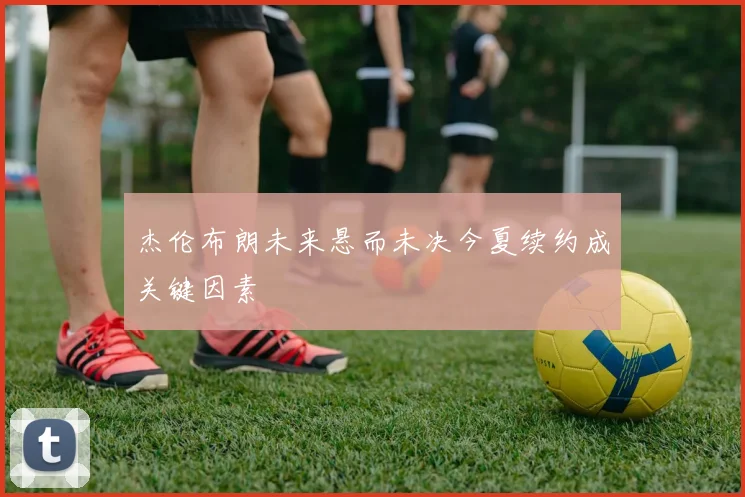 杰伦布朗未来悬而未决今夏续约成关键因素