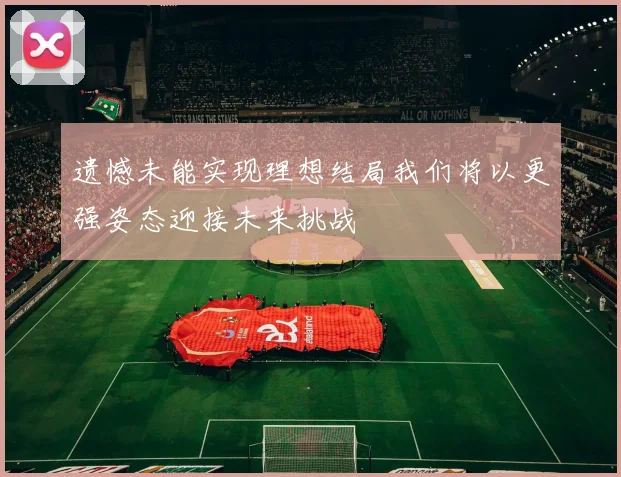 遗憾未能实现理想结局我们将以更强姿态迎接未来挑战