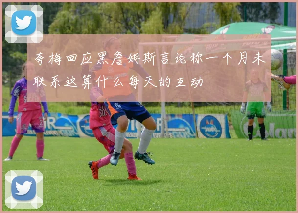夸梅回应黑詹姆斯言论称一个月未联系这算什么每天的互动