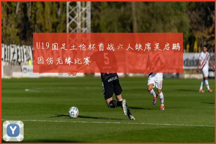U19国足土伦杯首战六人缺席吴启鹏因伤无缘比赛