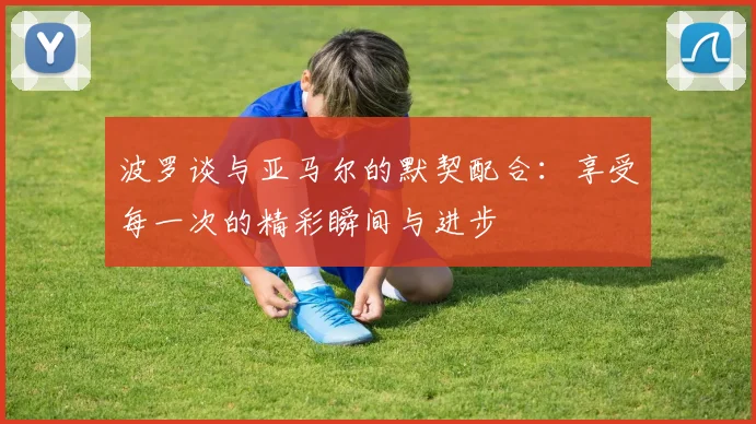 波罗谈与亚马尔的默契配合：享受每一次的精彩瞬间与进步