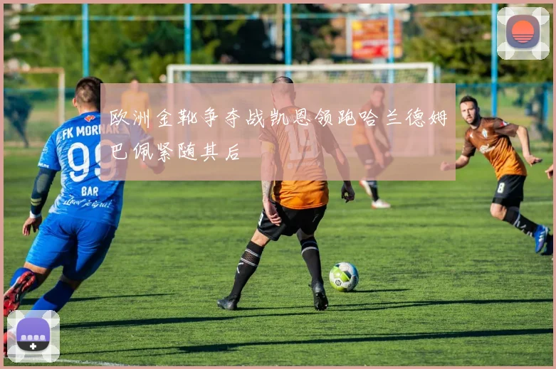 欧洲金靴争夺战凯恩领跑哈兰德姆巴佩紧随其后