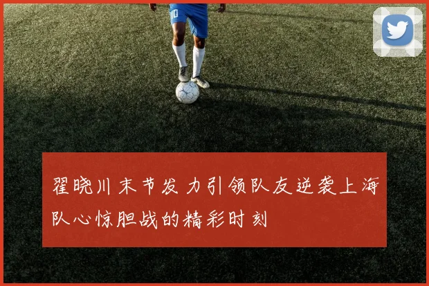 翟晓川末节发力引领队友逆袭上海队心惊胆战的精彩时刻