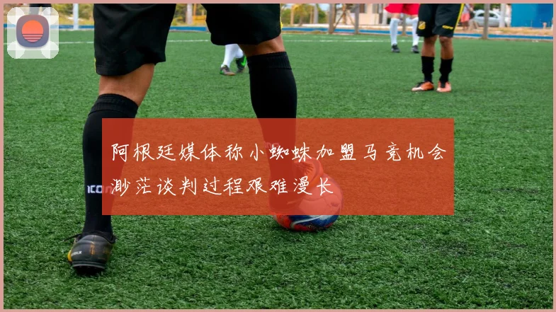 阿根廷媒体称小蜘蛛加盟马竞机会渺茫谈判过程艰难漫长