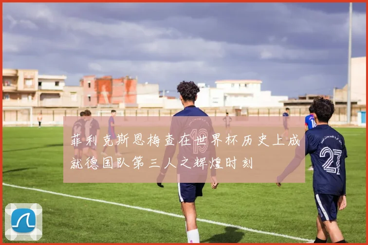 菲利克斯恩梅查在世界杯历史上成就德国队第三人之辉煌时刻
