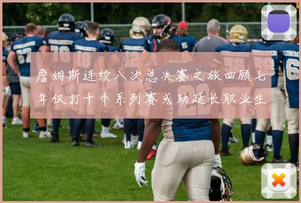 詹姆斯连续八次总决赛之旅回顾七年仅打十个系列赛或助延长职业生涯