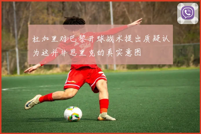 杜加里对巴黎开球战术提出质疑认为这并非恩里克的真实意图