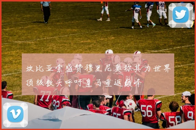 坎比亚索盛赞穆里尼奥称其为世界顶级教头呼吁皇马重返巅峰