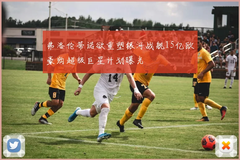弗洛伦蒂诺欲重塑银河战舰15亿欧豪购超级巨星计划曝光