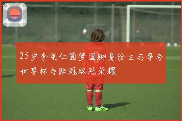25岁李刚仁圆梦国脚身份立志争夺世界杯与欧冠双冠荣耀