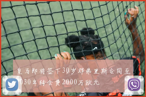 皇马即将签下30岁邓弗里斯合同至2030年转会费2000万欧元
