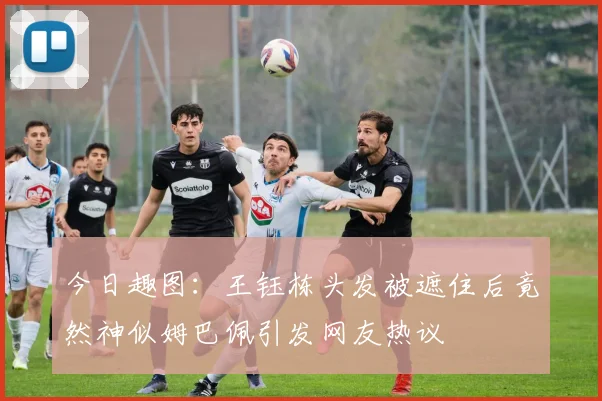 今日趣图：王钰栋头发被遮住后竟然神似姆巴佩引发网友热议