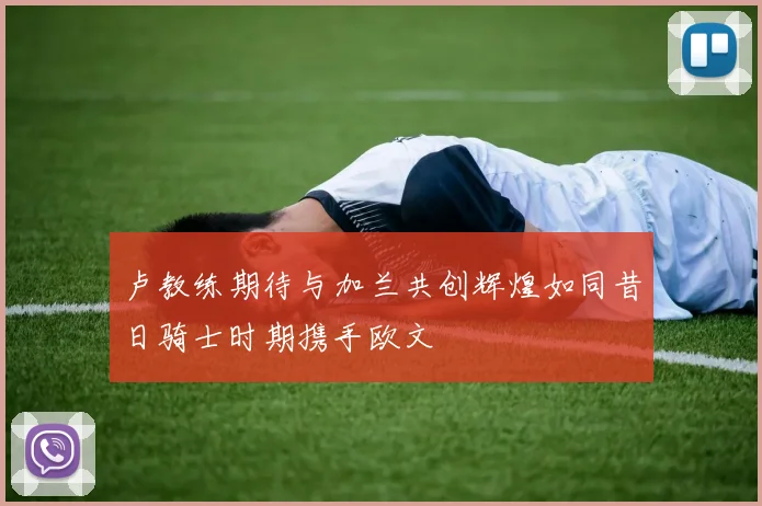 卢教练期待与加兰共创辉煌如同昔日骑士时期携手欧文