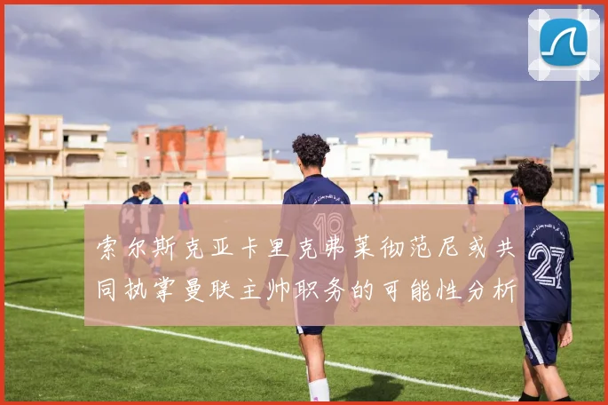 索尔斯克亚卡里克弗莱彻范尼或共同执掌曼联主帅职务的可能性分析