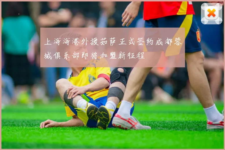 上海海港外援茹萨正式签约成都蓉城俱乐部即将加盟新征程