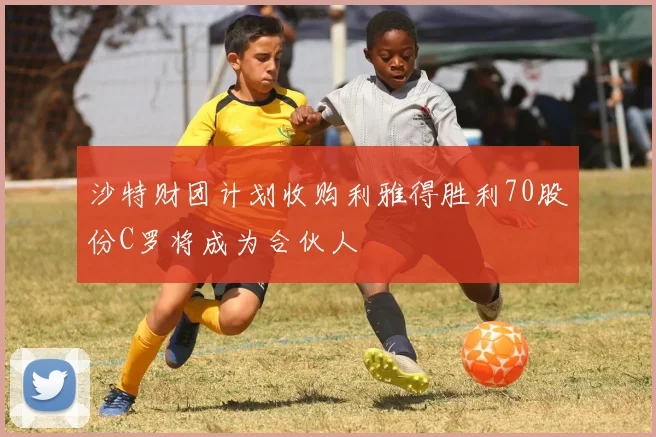 沙特财团计划收购利雅得胜利70股份C罗将成为合伙人