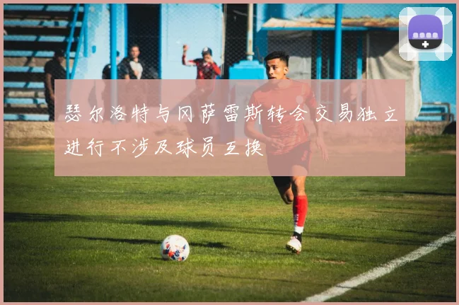 瑟尔洛特与冈萨雷斯转会交易独立进行不涉及球员互换