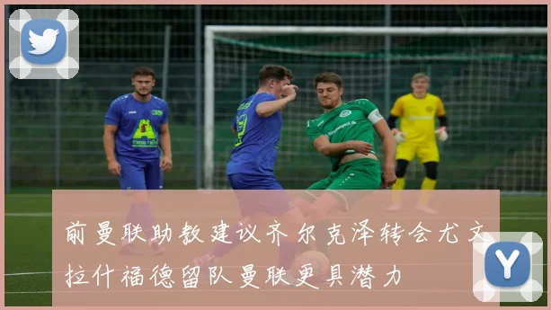 前曼联助教建议齐尔克泽转会尤文拉什福德留队曼联更具潜力