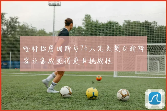 哈特称詹姆斯与76人完美契合新阵容让备战变得更具挑战性