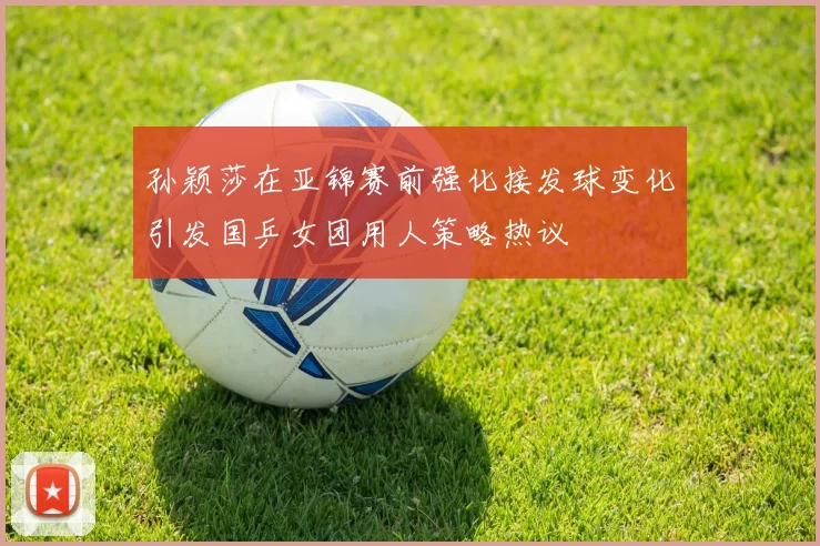 孙颖莎在亚锦赛前强化接发球变化引发国乒女团用人策略热议
